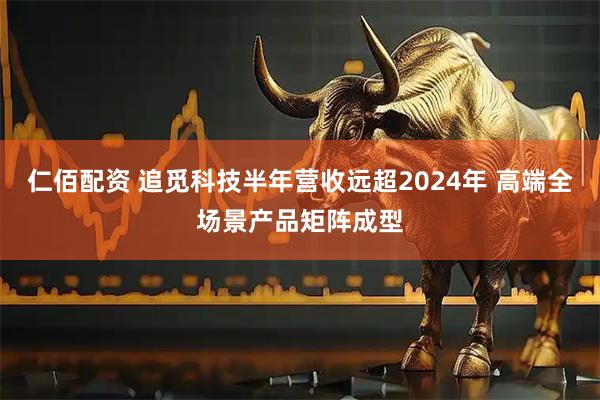 仁佰配资 追觅科技半年营收远超2024年 高端全场景产品矩阵成型