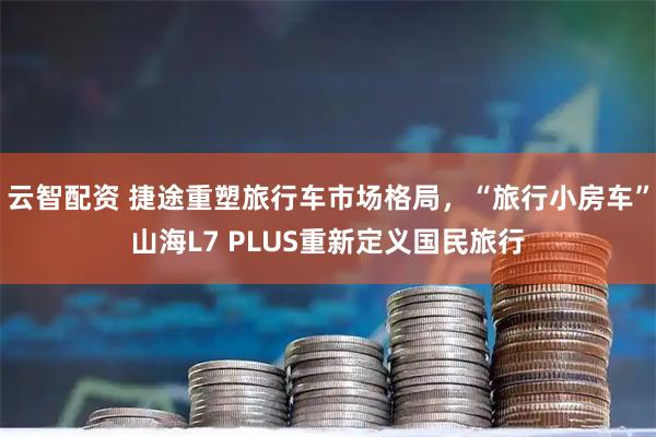 云智配资 捷途重塑旅行车市场格局，“旅行小房车”山海L7 PLUS重新定义国民旅行