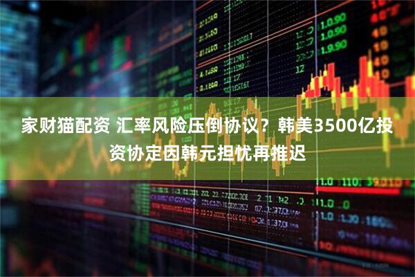 家财猫配资 汇率风险压倒协议？韩美3500亿投资协定因韩元担忧再推迟