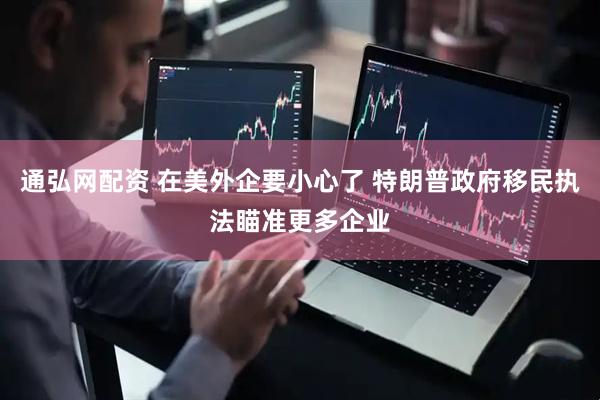 通弘网配资 在美外企要小心了 特朗普政府移民执法瞄准更多企业
