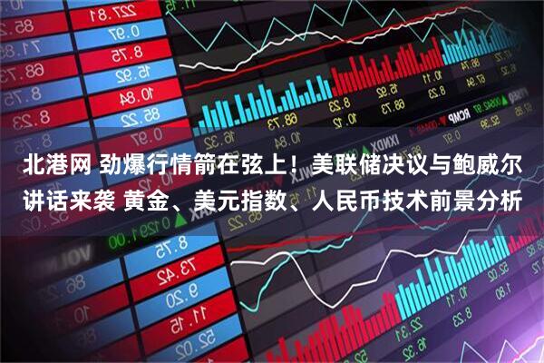 北港网 劲爆行情箭在弦上！美联储决议与鲍威尔讲话来袭 黄金、美元指数、人民币技术前景分析