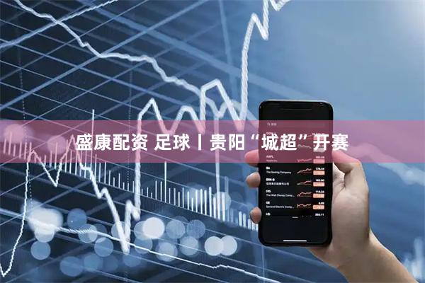 盛康配资 足球丨贵阳“城超”开赛