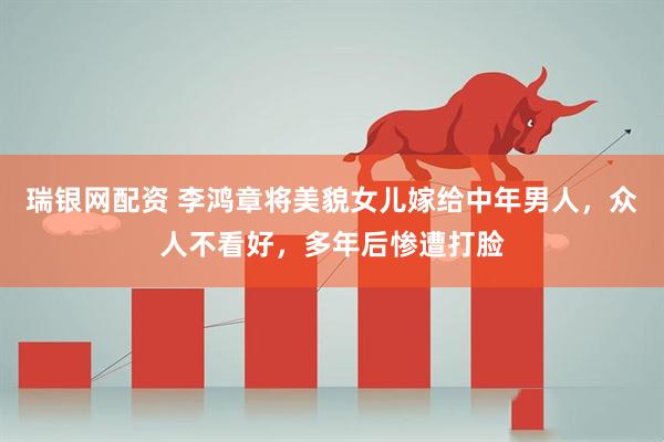 瑞银网配资 李鸿章将美貌女儿嫁给中年男人，众人不看好，多年后惨遭打脸