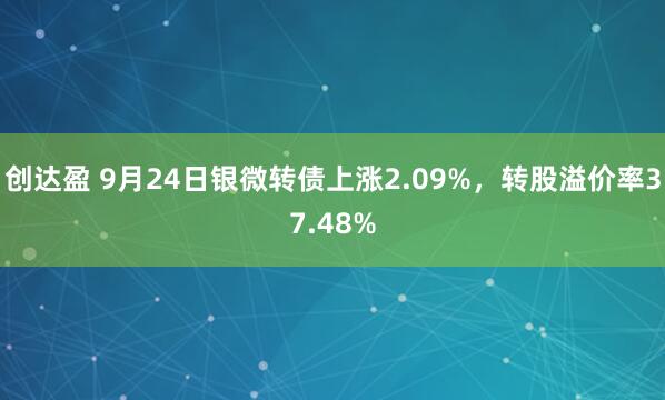 创达盈 9月24日银微转债上涨2.09%，转股溢价率37.48%