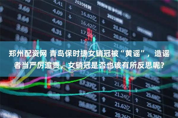 郑州配资网 青岛保时捷女销冠被“黄谣”，造谣者当严厉追责，女销冠是否也该有所反思呢？
