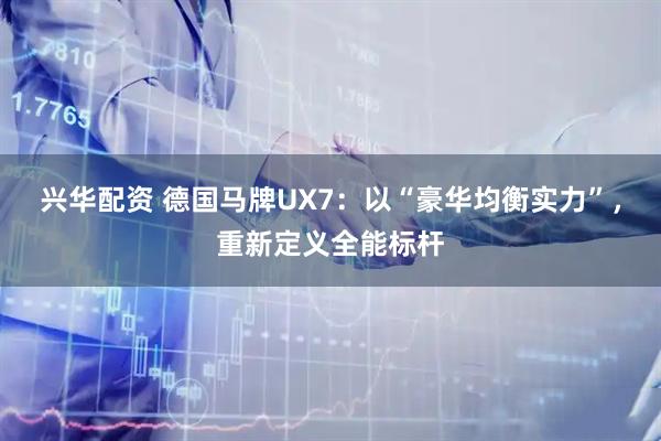 兴华配资 德国马牌UX7：以“豪华均衡实力”，重新定义全能标杆