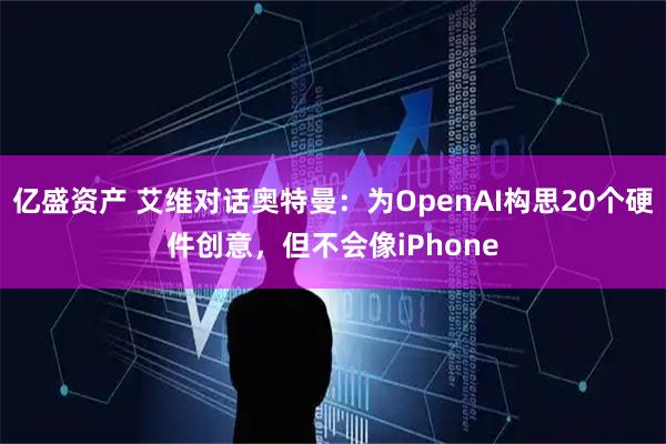 亿盛资产 艾维对话奥特曼：为OpenAI构思20个硬件创意，但不会像iPhone