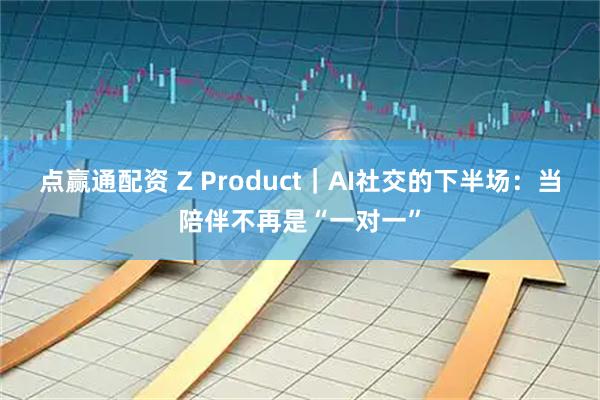 点赢通配资 Z Product｜AI社交的下半场：当陪伴不再是“一对一”