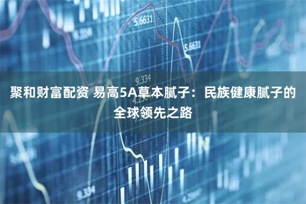 聚和财富配资 易高5A草本腻子：民族健康腻子的全球领先之路