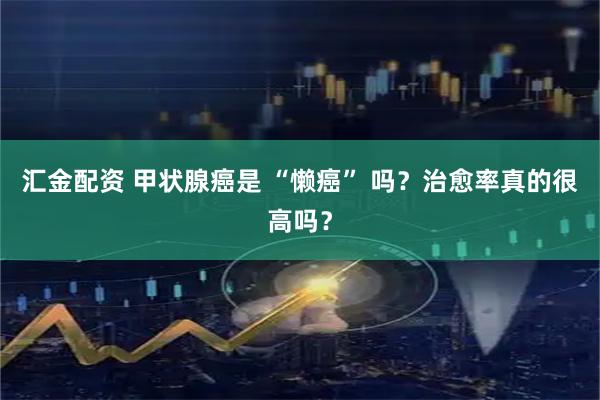 汇金配资 甲状腺癌是 “懒癌” 吗?治愈率真的很高吗?