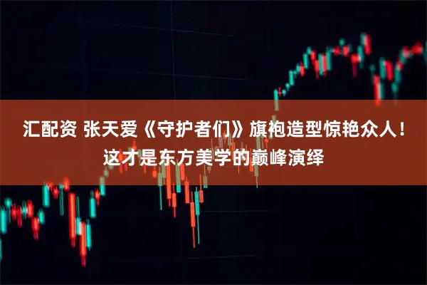 汇配资 张天爱《守护者们》旗袍造型惊艳众人！这才是东方美学的巅峰演绎