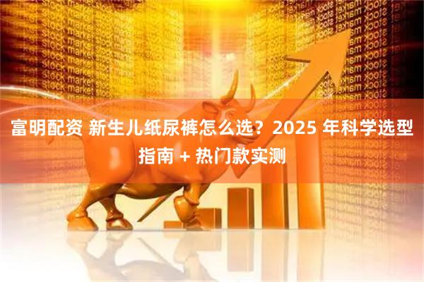 富明配资 新生儿纸尿裤怎么选？2025 年科学选型指南 + 热门款实测