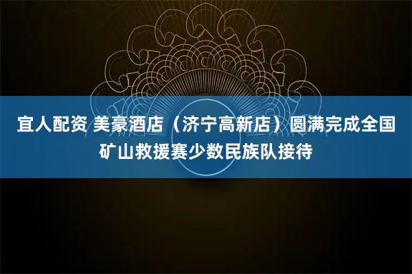 宜人配资 美豪酒店（济宁高新店）圆满完成全国矿山救援赛少数民族队接待
