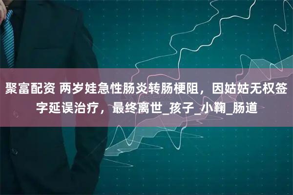 聚富配资 两岁娃急性肠炎转肠梗阻，因姑姑无权签字延误治疗，最终离世_孩子_小鞠_肠道