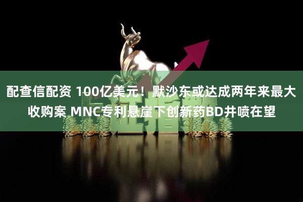 配查信配资 100亿美元！默沙东或达成两年来最大收购案 MNC专利悬崖下创新药BD井喷在望