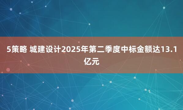 5策略 城建设计2025年第二季度中标金额达13.1亿元