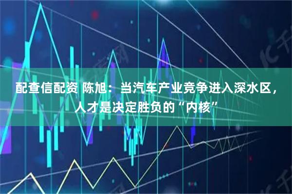 配查信配资 陈旭：当汽车产业竞争进入深水区，人才是决定胜负的“内核”