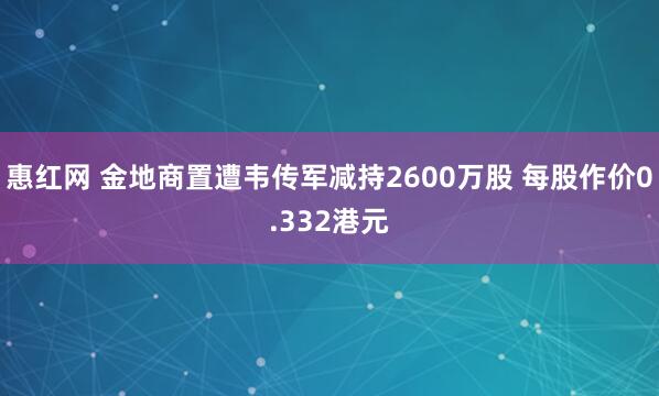 惠红网 金地商置遭韦传军减持2600万股 每股作价0.332港元