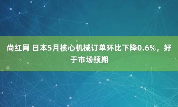尚红网 日本5月核心机械订单环比下降0.6%，好于市场预期