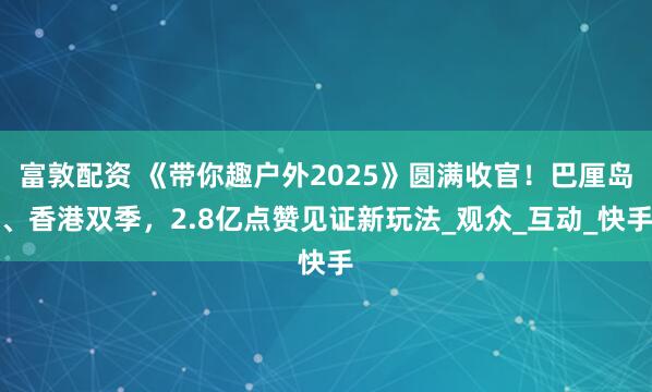 富敦配资 《带你趣户外2025》圆满收官！巴厘岛、香港双季，2.8亿点赞见证新玩法_观众_互动_快手