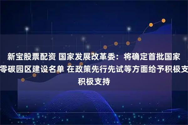 新宝股票配资 国家发展改革委：将确定首批国家级零碳园区建设名单 在政策先行先试等方面给予积极支持