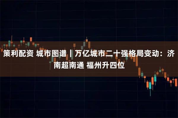 策利配资 城市图谱｜万亿城市二十强格局变动：济南超南通 福州升四位