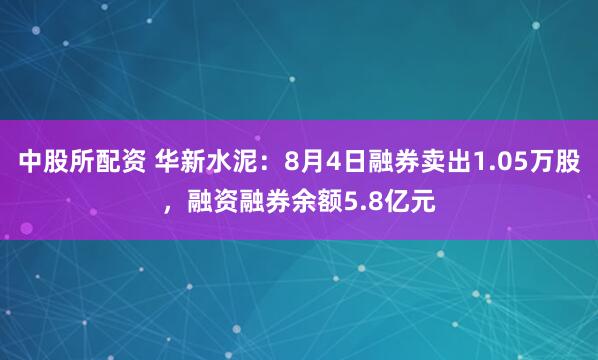 中股所配资 华新水泥：8月4日融券卖出1.05万股，融资融券余额5.8亿元