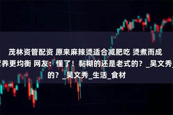 茂林资管配资 原来麻辣烫适合减肥吃 烫煮而成 食物多样营养更均衡 网友：懂了！黏糊的还是老式的？_吴文秀_生活_食材