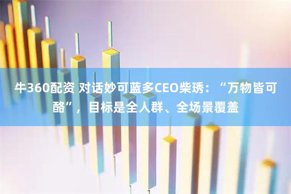 牛360配资 对话妙可蓝多CEO柴琇：“万物皆可酪”，目标是全人群、全场景覆盖