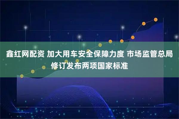 鑫红网配资 加大用车安全保障力度 市场监管总局修订发布两项国家标准