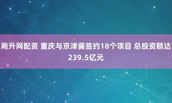 飚升网配资 重庆与京津冀签约18个项目 总投资额达239.5亿元