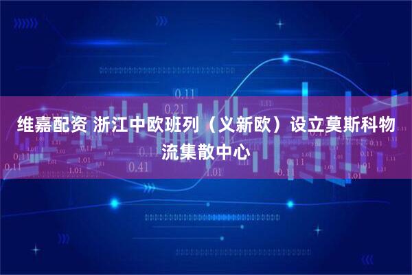 维嘉配资 浙江中欧班列（义新欧）设立莫斯科物流集散中心