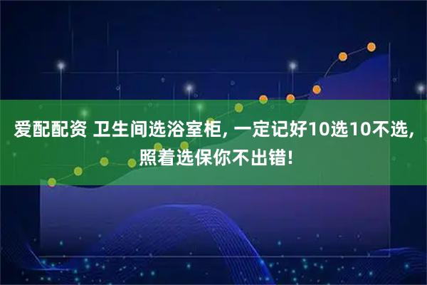 爱配配资 卫生间选浴室柜, 一定记好10选10不选, 照着选保你不出错!