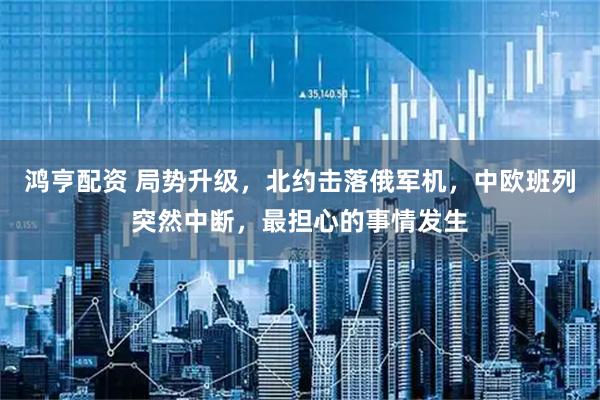 鸿亨配资 局势升级,北约击落俄军机,中欧班列突然中断,最担心的事情发生