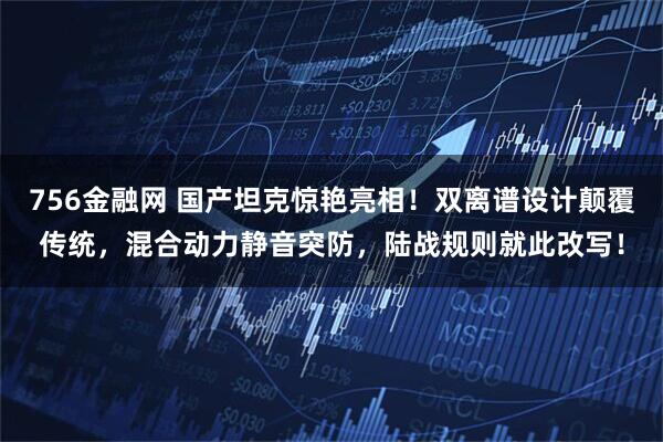 756金融网 国产坦克惊艳亮相!双离谱设计颠覆传统,混合动力静音突防,陆战规则就此改写!